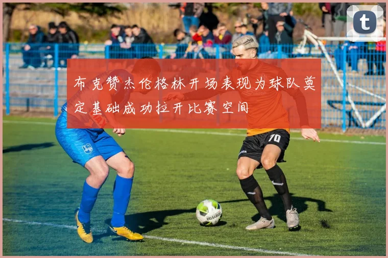 布克赞杰伦格林开场表现为球队奠定基础成功拉开比赛空间