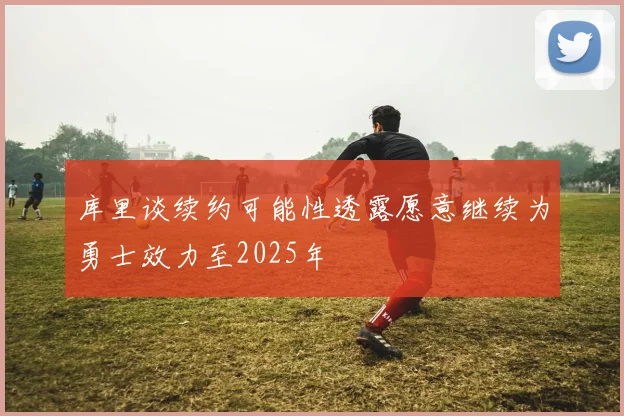 库里谈续约可能性透露愿意继续为勇士效力至2025年