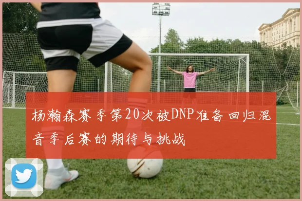 杨瀚森赛季第20次被DNP准备回归混音季后赛的期待与挑战