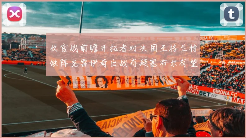 收官战前瞻开拓者对决国王格兰特缺阵克雷伊奇出战存疑塞布尔有望上场