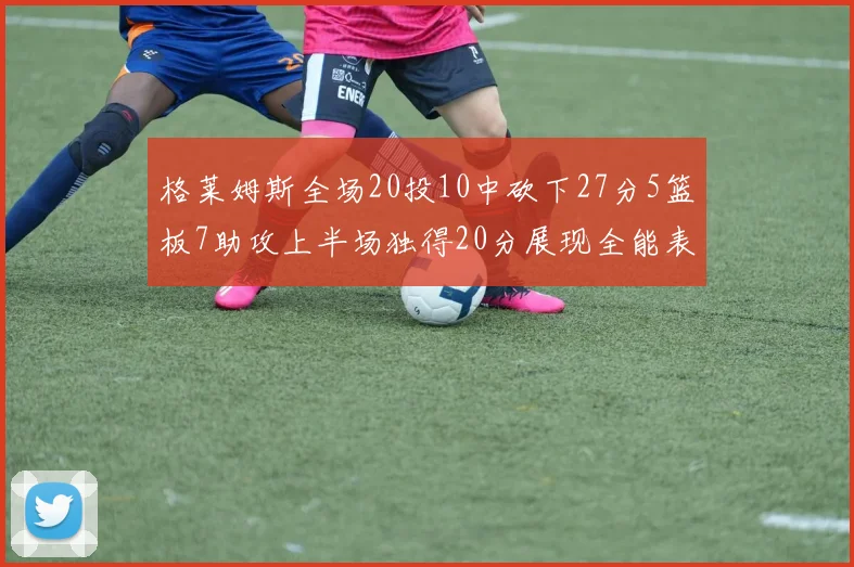 格莱姆斯全场20投10中砍下27分5篮板7助攻上半场独得20分展现全能表现